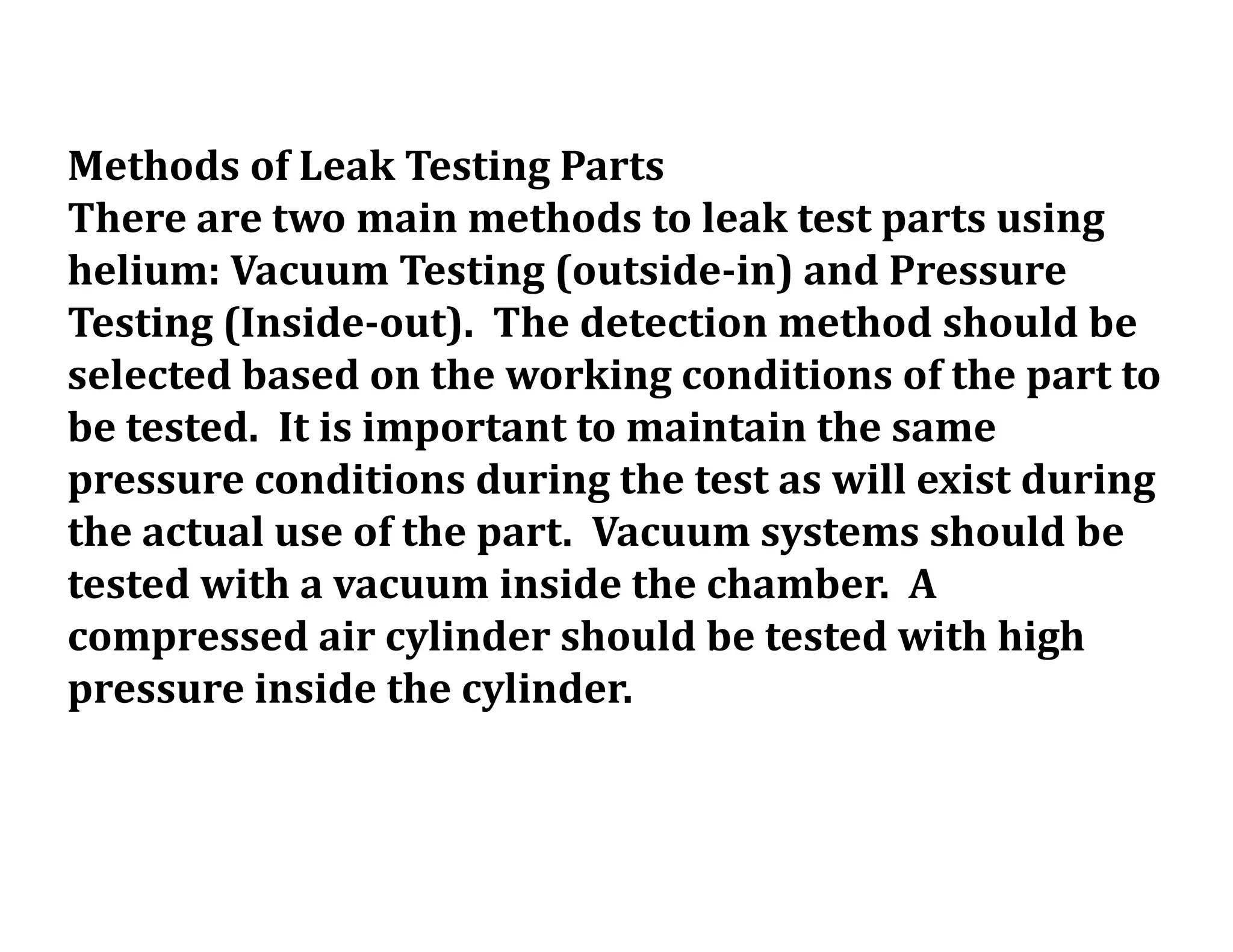 Methods of Leak Testing Parts
There are two main methods to leak test parts using
helium: Vacuum Testing (outside-in) and Pressure
Testing (Inside-out). The detection method should be
selected based on the working conditions of the part to
be tested. It is important to maintain the same
pressure conditions during the test as will exist during
the actual use of the part. Vacuum systems should be
tested with a vacuum inside the chamber. A
compressed air cylinder should be tested with high
pressure inside the cylinder.
 