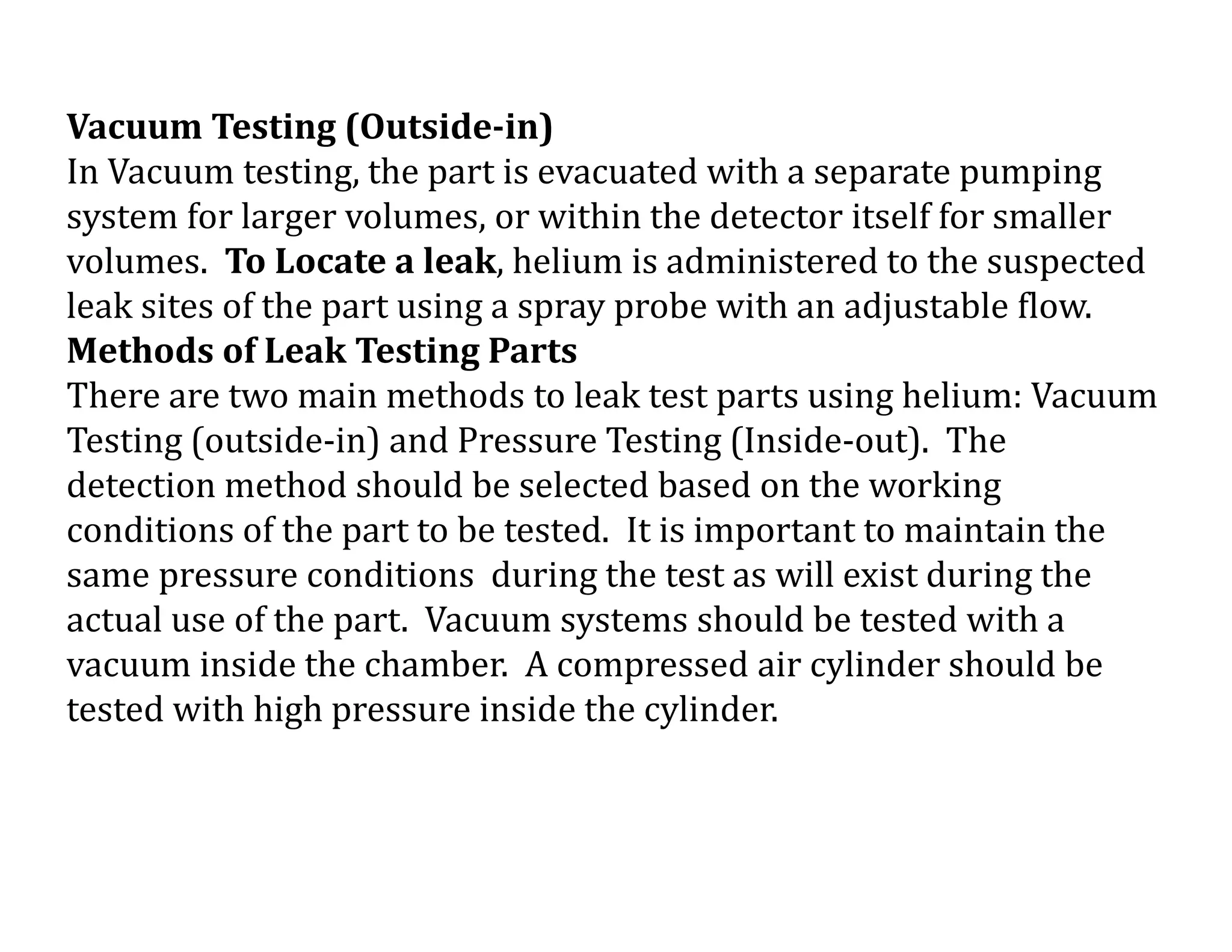 Vacuum Testing (Outside-in)
In Vacuum testing, the part is evacuated with a separate pumping
system for larger volumes, or within the detector itself for smaller
volumes. To Locate a leak, helium is administered to the suspected
leak sites of the part using a spray probe with an adjustable flow.
Methods of Leak Testing Parts
There are two main methods to leak test parts using helium: Vacuum
Testing (outside-in) and Pressure Testing (Inside-out). The
detection method should be selected based on the working
conditions of the part to be tested. It is important to maintain the
same pressure conditions during the test as will exist during the
actual use of the part. Vacuum systems should be tested with a
vacuum inside the chamber. A compressed air cylinder should be
tested with high pressure inside the cylinder.
 