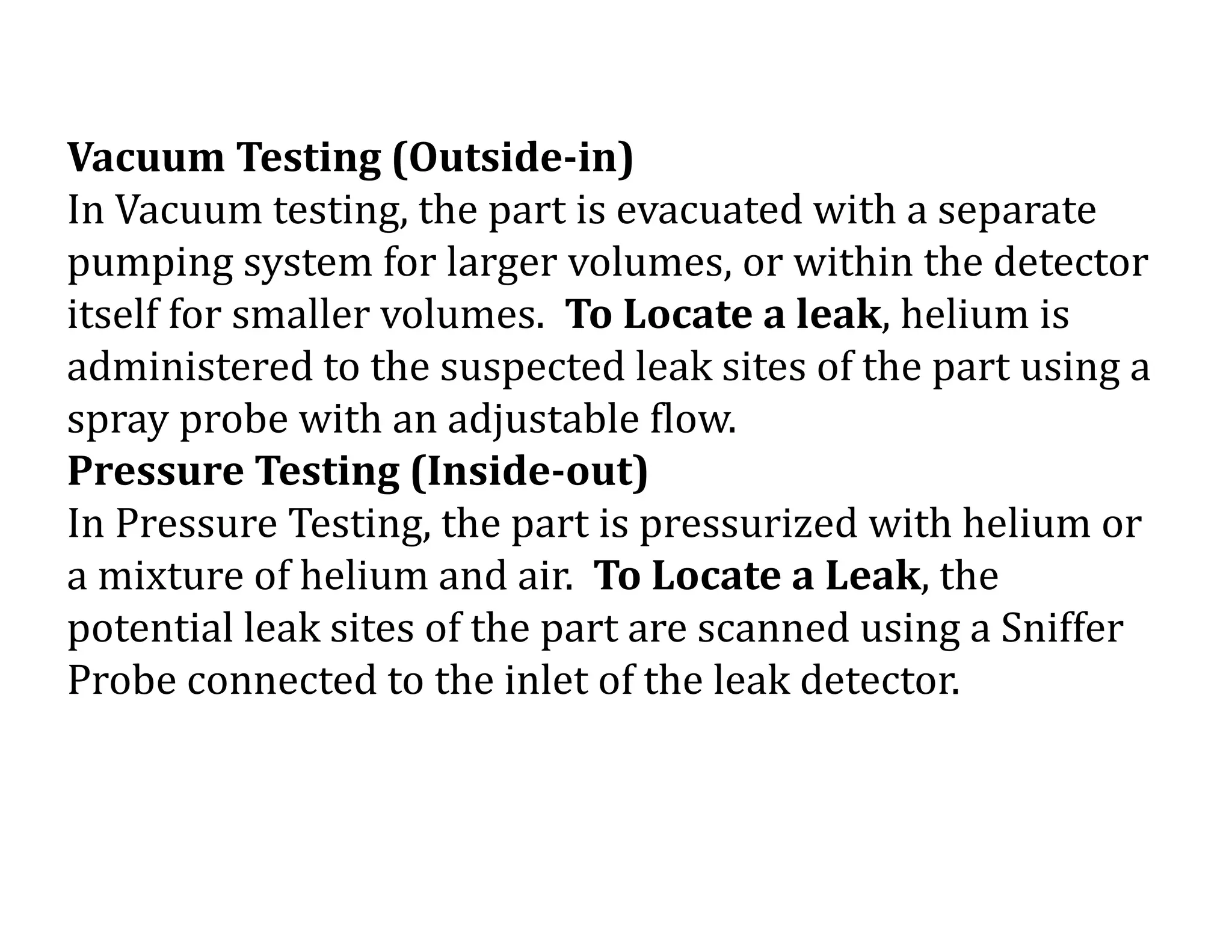 Vacuum Testing (Outside-in)
In Vacuum testing, the part is evacuated with a separate
pumping system for larger volumes, or within the detector
itself for smaller volumes. To Locate a leak, helium is
administered to the suspected leak sites of the part using a
spray probe with an adjustable flow.
Pressure Testing (Inside-out)
In Pressure Testing, the part is pressurized with helium or
a mixture of helium and air. To Locate a Leak, the
potential leak sites of the part are scanned using a Sniffer
Probe connected to the inlet of the leak detector.
 