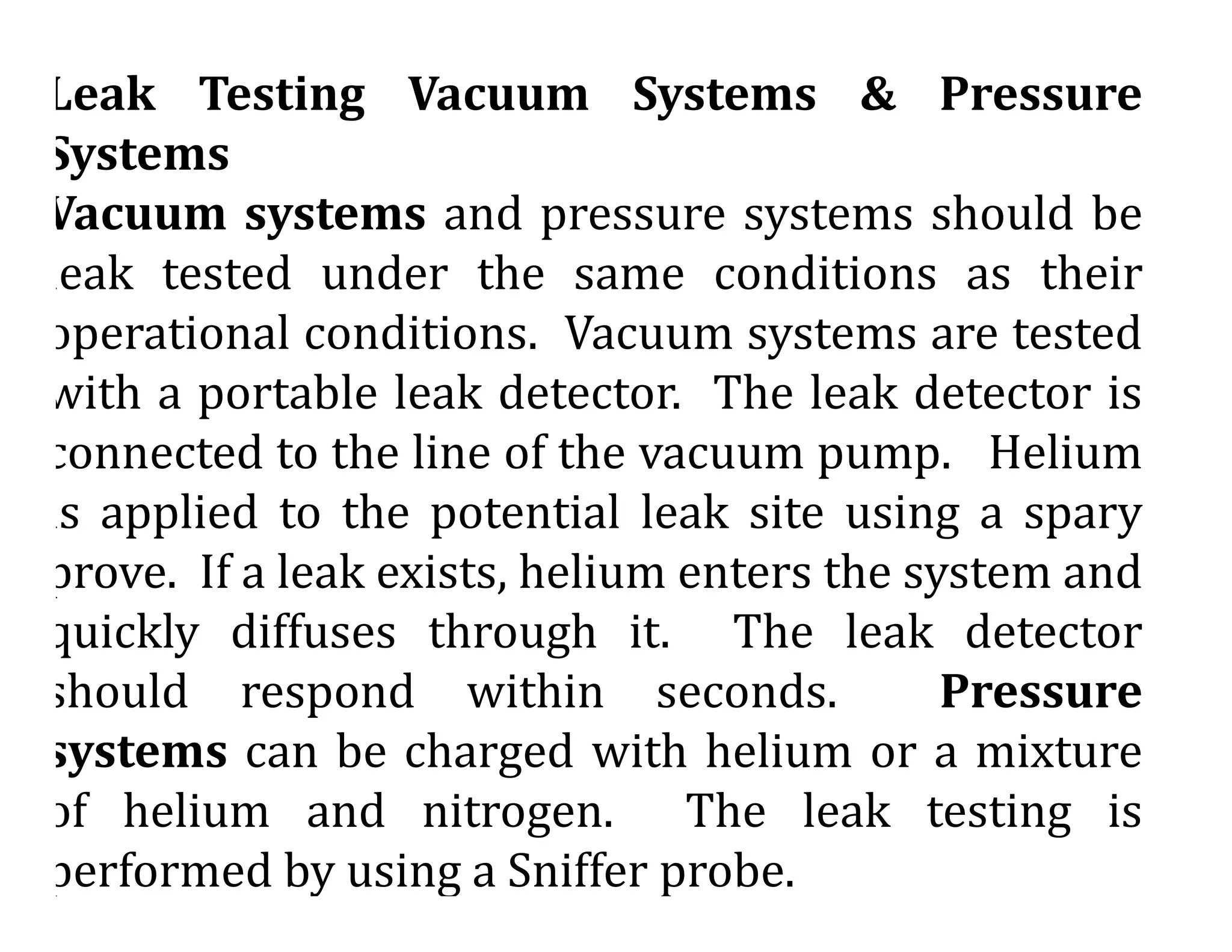 Leak Testing Vacuum Systems & Pressure
Systems
Vacuum systems and pressure systems should be
leak tested under the same conditions as their
operational conditions. Vacuum systems are tested
with a portable leak detector. The leak detector is
connected to the line of the vacuum pump. Helium
is applied to the potential leak site using a spary
prove. If a leak exists, helium enters the system and
quickly diffuses through it. The leak detector
should respond within seconds. Pressure
systems can be charged with helium or a mixture
of helium and nitrogen. The leak testing is
performed by using a Sniffer probe.
 