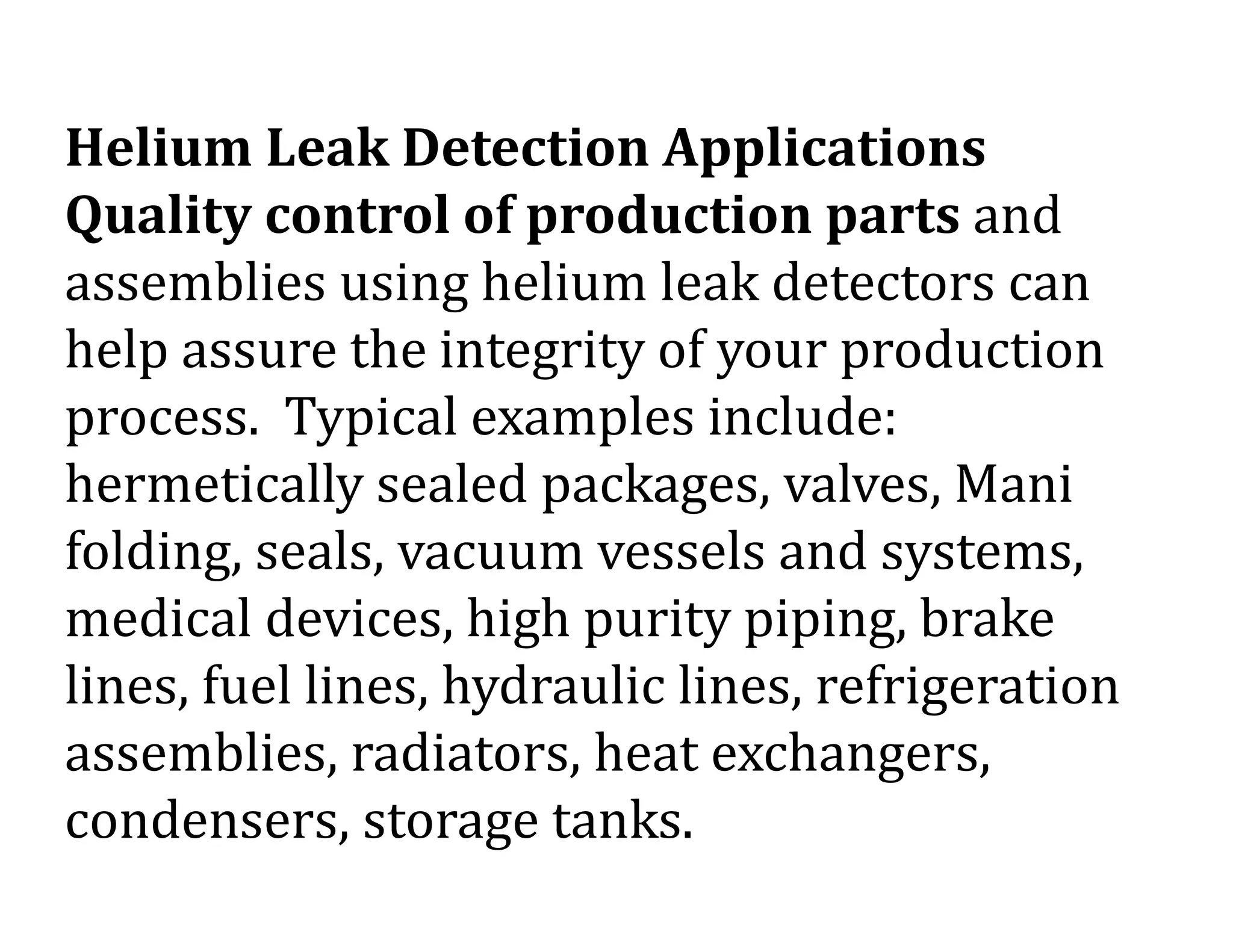 Helium Leak Detection Applications
Quality control of production parts and
assemblies using helium leak detectors can
help assure the integrity of your production
process. Typical examples include:
hermetically sealed packages, valves, Mani
folding, seals, vacuum vessels and systems,
medical devices, high purity piping, brake
lines, fuel lines, hydraulic lines, refrigeration
assemblies, radiators, heat exchangers,
condensers, storage tanks.
 