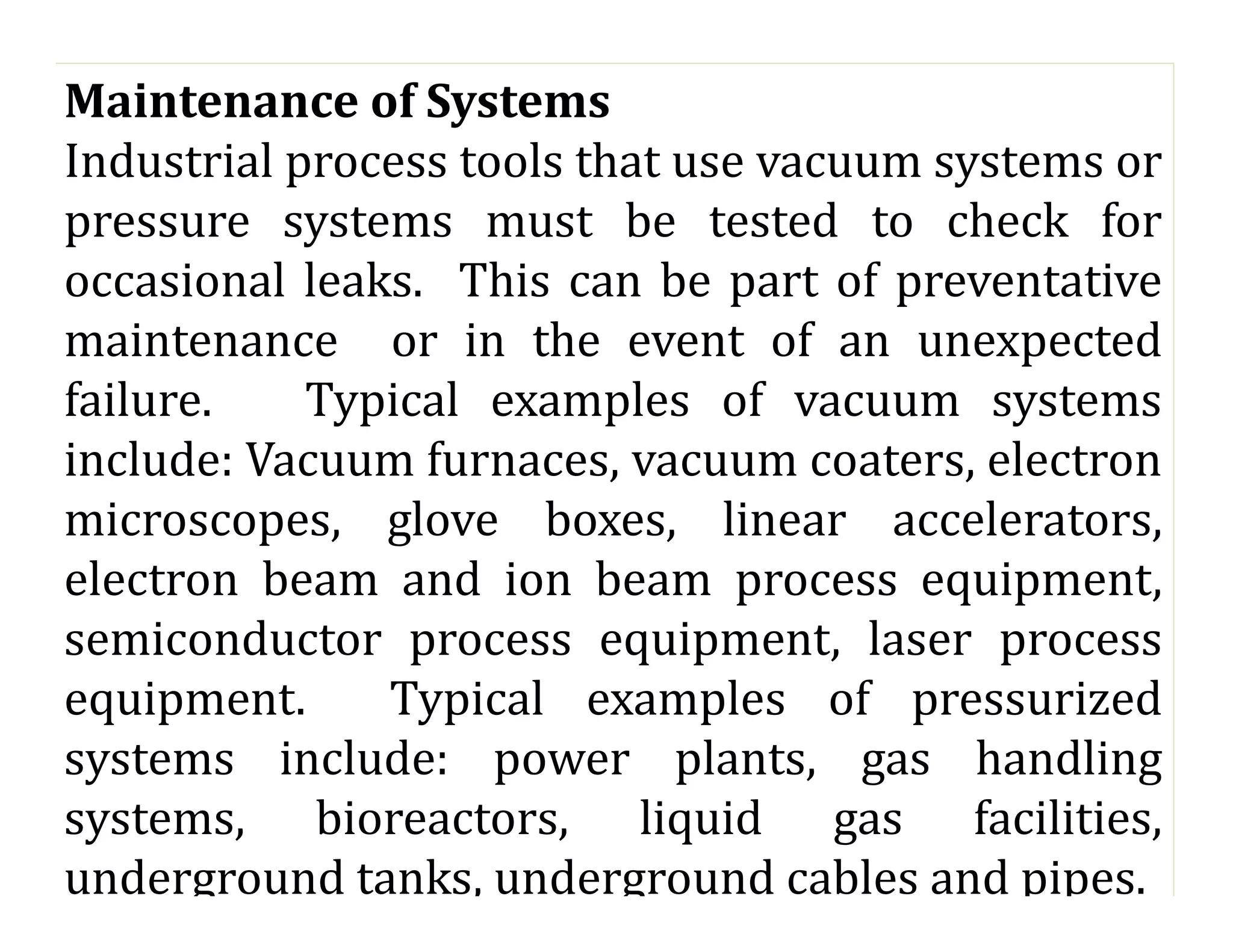 Maintenance of Systems
Industrial process tools that use vacuum systems or
pressure systems must be tested to check for
occasional leaks. This can be part of preventative
maintenance or in the event of an unexpected
failure. Typical examples of vacuum systems
include: Vacuum furnaces, vacuum coaters, electron
microscopes, glove boxes, linear accelerators,
electron beam and ion beam process equipment,
semiconductor process equipment, laser process
equipment. Typical examples of pressurized
systems include: power plants, gas handling
systems, bioreactors, liquid gas facilities,
underground tanks, underground cables and pipes.
 