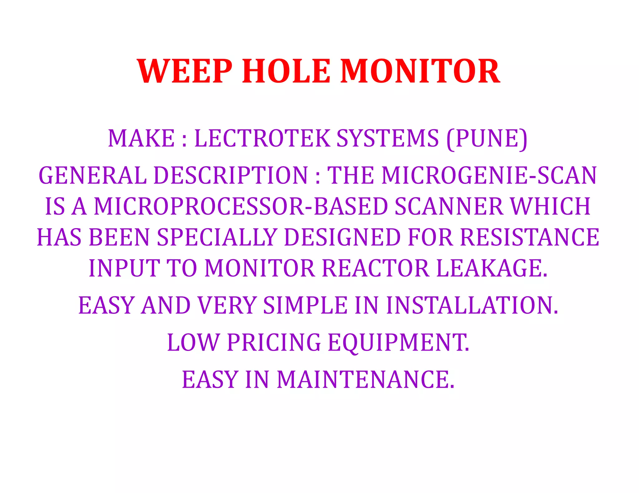 WEEP HOLE MONITOR
MAKE : LECTROTEK SYSTEMS (PUNE)
GENERAL DESCRIPTION : THE MICROGENIE-SCAN
IS A MICROPROCESSOR-BASED SCANNER WHICH
HAS BEEN SPECIALLY DESIGNED FOR RESISTANCE
INPUT TO MONITOR REACTOR LEAKAGE.
EASY AND VERY SIMPLE IN INSTALLATION.
LOW PRICING EQUIPMENT.
EASY IN MAINTENANCE.
 