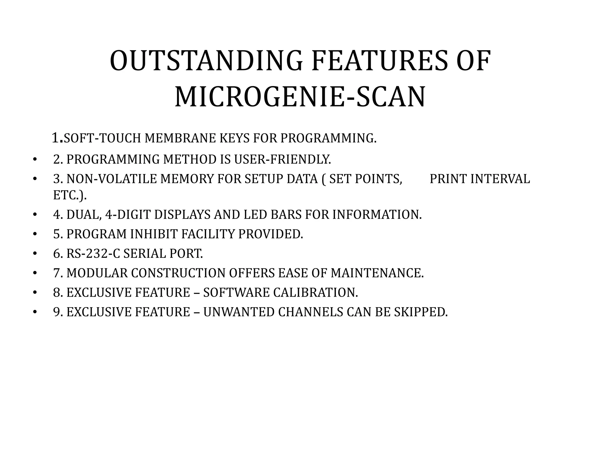 OUTSTANDING FEATURES OF
MICROGENIE-SCAN
1.SOFT-TOUCH MEMBRANE KEYS FOR PROGRAMMING.
• 2. PROGRAMMING METHOD IS USER-FRIENDLY.
• 3. NON-VOLATILE MEMORY FOR SETUP DATA ( SET POINTS, PRINT INTERVAL
ETC.).
• 4. DUAL, 4-DIGIT DISPLAYS AND LED BARS FOR INFORMATION.
• 5. PROGRAM INHIBIT FACILITY PROVIDED.
• 6. RS-232-C SERIAL PORT.
• 7. MODULAR CONSTRUCTION OFFERS EASE OF MAINTENANCE.
• 8. EXCLUSIVE FEATURE – SOFTWARE CALIBRATION.
• 9. EXCLUSIVE FEATURE – UNWANTED CHANNELS CAN BE SKIPPED.
 
