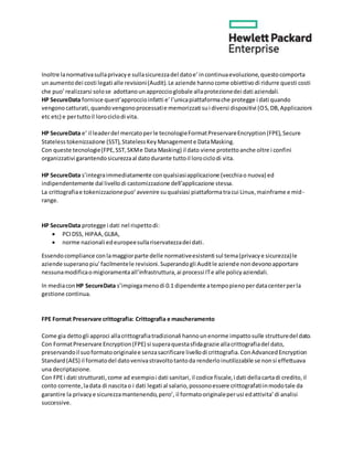 Inoltre lanormativasullaprivacye sullasicurezzadel datoe’incontinuaevoluzione,questocomporta
un aumentodei costi legati alle revisioni(Audit).Le aziende hannocome obiettivodi ridurre questi costi
che puo’realizzarsi solose adottanounapproccioglobale allaprotezionedei dati aziendali.
HP SecureData fornisce quest’approccioinfatti e’l’unicapiattaformache protegge i dati quando
vengonocatturati,quandovengonoprocessatie memorizzati sui diversi dispositivi (OS,DB,Applicazioni
etc etc) e pertuttoil lorociclodi vita.
HP SecureData e’ il leaderdel mercatoperle tecnologieFormatPreservareEncryption(FPE),Secure
Statelesstokenizzazione (SST),StatelessKeyManagemente DataMasking.
Con queste tecnologie(FPE,SST,SKMe Data Masking) il dato viene protettoanche oltre i confini
organizzativi garantendosicurezzaal datodurante tuttoil lorociclodi vita.
HP SecureData s’integraimmediatamente conqualsiasiapplicazione (vecchiao nuova) ed
indipendentemente dal livello di castomizzazione dell’applicazione stessa.
La crittografiae tokenizzazionepuo’avvenire suqualsiasi piattaformatracui Linux,mainframe e mid-
range.
HP SecureData protegge i dati nel rispettodi:
 PCIDSS, HIPAA,GLBA,
 norme nazionali edeuropeesullariservatezzadei dati.
Essendocompliance conlamaggiorparte delle normativeesistenti sul tema(privacye sicurezza)le
aziende superanopiu’facilmentele revisioni.Superandogli Auditle aziende nondevonoapportare
nessunamodificaomigioramentaall’infrastruttura,ai processi ITe alle policyaziendali.
In mediacon HP SecureData s’impiegamenodi 0.1 dipendente atempopienoperdatacenterperla
gestione continua.
FPE Format Preservare crittografia: Crittografia e mascheramento
Come gia dettogli approci allacrittografiatradizionali hannounenorme impattosulle strutturedel dato.
Con FormatPreservare Encryption(FPE) si superaquestasfidagrazie allacrittografiadel dato,
preservandoil suoformatooriginalee senzasacrificare livellodi crittografia.ConAdvancedEncryption
Standard(AES) il formatodel datovenivastravoltotantoda renderloinutilizzabile se nonsi effettuava
una decriptazione.
Con FPEi dati strutturati,come ad esempioi dati sanitari,il codice fiscale,i dati dellacartadi credito,il
conto corrente,ladata di nascitao i dati legati al salario,possonoessere crittografatiinmodotale da
garantire la privacye sicurezzamantenendo,pero’, il formatooriginaleperusi edattivita’di analisi
successive.
 