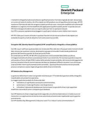 I metodi di crittografiatradizionali alteranosignificativamente il formatooriginale dei dati.Adesempio,
un numerodi carta di creditoa 16 cifre criptati con AESproduce una stringaalfanumericalunga.HPFPE
mantiene il formatodei dati che vengonocriptati quindi nonsono necessarie modifiche alloschemadel
database e ci voglionominimemodifichealle applicazioni(quelle trusted) perche’inquestocasocon
FPE hannobisognodi vedere solounarigadi codice perfare le operazioni dovute.
Con FPEsi possonorapidamenteproteggere inpochi giorni edaduncosto ridottointeri sistemi.
HP FPE il dato puo’essere utilizzatoinqualsiasi fase delciclodi vitasenzadoverlodecriptare cosi
evitandodi esporloarischi di attacchi o furti come avvenivaconAES.
Encryption IBE (Identity-Based-Encryption) di HP:semplificatala crittografia a chiave pubblica
Con IBE si puo’ codificare qualsiasi datononstrutturale (filee dati allarinfusa) pertuttoil ciclodi vitadel
dato stessoe perqualsiasi sistema,destinatarioogruppoeliminandoil tradizionale problemadi
gestione dell’enorme quantita’di chiavi perpuntofinale.
Se combinatocon HP FPE,HP IBE offre una protezione end-to-enddel dato (dallasuacattura,
immagazzinamantoedutilizzosuccessivo) pertuttoil suociclodi vita.Peresempioquandosi acquista
utilizzandounPoint-of-Sale (POS) il codice dellacartadev’essere protetto,dal momentodelpagamento
(online),durante lafase di memorizzazione deldatonei database (offline) e durante il suoutilizzoper
scopi aziendali interni quali(esempioanalisi aziendali). Questaprotezioneendtoendnonprevede
processi complessie costosi legati allagestionedelle chiavisimmetriche.
HP StatelessKey Management
La gestione dellechiavi è statoil piùgrande mal di testaper l’ITrendendolagestione dellacrittografia
impraticabile edunabarrieraoperativa.
La maggiorparte dei prodotti di cifraturadei dati:
 richiedonoun significativosovraccaricoamministrativo,
 aumentanoinmodosignificativoi costi di gestione e
 richiedonol’adozione di database permemorizzare lacopiadellechiavi e perapportare
modifiche asecondadi come si comporta quel database.
Con HP Statelessle chiavi vengonogenerate seguendounoschemamatematicoe inmodosicuronel
momentoincui applicazione edutenteviene autenticatoedautorizzatorispettandolapolicygestita
centralmente.
Con HP StatelessKey Managementsiriducono icosti IT e si riduce il carico amministrativo IT.
 