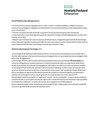Con HP StatelessKey Managementsi:
• Eliminalanecessitàdi undatabase perle chiavi,nonché il relativohardware,software e processi
necessari perproteggere il database continuamenteolanecessitàdi replicare ofare backupdelle chiavi
da un sitoall'altro.
• Facilitail recuperodei dati archiviati inquantole chiavi possonosempreessere recuperate.
• Automatizzanoi requisitidi vigilanzaogiuridici attraversosemplici APIdell'applicazione,sianativi che
tramite servizi Web.
• Massimizzail riutilizzodei criterid’accessoall’infrastruttura,integrandolagestionedelleidentitàagli
accessi facendorispettare le policyaziendali che sonocomunqueincontinuaevoluzione inbase anche al
ruoloricopertodall’identita’e all’accessorilasciatoperutilizzare il dato.
Statelesstokenizzazione Tecnology (SST)
La tecnologiadi HPStatelesstokenizzazione(SST) e’unasoluzioneavanzataperlasicurezzadei dati e
fornisce alle imprese,commerciantie processori di pagamentounnuovoapproccioperproteggere i dati
delle carte di pagamento.
La tecnologiaHPSSTè offertocome parte dellapiattaformadi sicurezzadei dati HPSecureData che
unisce lacrittografiacon latokenizzazione e il mascheramentodei dati e conlagestione delle chiavi
dandola possibilita’alleaziende di proteggere le informazionisensibiliinun'unicasoluzionecompleta.
La tecnologiaHPSSTè definita"stateless"perché eliminail database di tokenche è centrale peraltre
soluzioni di tokenizzazione edeliminalanecessitàdi memorizzarei dati sensibilidei titolari delle carte.
HP ha sviluppatounapproccioallatokenizzazione che utilizzauninsieme di tabelle,pre-generate e
statiche che contengononumeri casuali generati conungeneratore di numeri casuali FIPS.
Queste tabellestatiche risiedonosu"appliance"virtuali - servercommodity - e sonousati perprodurre
costantemente ununicotokencasuale perogni testoinchiaroPrimaryAccountNumberingresso(PAN).
Il risultatoche si ottiene e’untokenche nonha alcunrapporto con il PAN originale.
Nessundatabase tokenviene richiestoperlatecnologiaHPSST,migliorandocosìlavelocità,scalabilità,
sicurezzae gestibilitàdel processodi tokenizzazione.
 