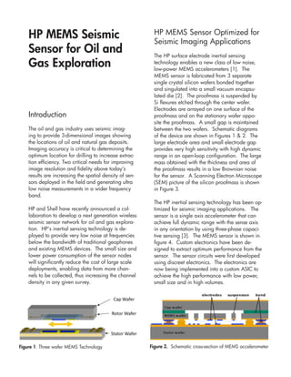 HP MEMS Seismic                                       HP MEMS Sensor Optimized for
                                                          Seismic Imaging Applications
    Sensor for Oil and                                    The HP surface electrode inertial sensing
    Gas Exploration                                       technology enables a new class of low noise,
                                                          low-power MEMS accelerometers [1]. The
                                                          MEMS sensor is fabricated from 3 separate
                                                          single crystal silicon wafers bonded together
                                                          and singulated into a small vacuum encapsu-
                                                          lated die [2]. The proofmass is suspended by
                                                          Si flexures etched through the center wafer.
                                                          Electrodes are arrayed on one surface of the
    Introduction                                          proofmass and on the stationary wafer oppo-
                                                          site the proofmass. A small gap is maintained
    The oil and gas industry uses seismic imag-           between the two wafers. Schematic diagrams
    ing to provide 3-dimensional images showing           of the device are shown in Figures 1 & 2. The
    the locations of oil and natural gas deposits.        large electrode area and small electrode gap
    Imaging accuracy is critical to determining the       provides very high sensitivity with high dynamic
    optimum location for drilling to increase extrac-     range in an open-loop configuration. The large
    tion efficiency. Two critical needs for improving     mass obtained with the thickness and area of
    image resolution and fidelity above today’s           the proofmass results in a low Brownian noise
    results are increasing the spatial density of sen-    for the sensor. A Scanning Electron Microscope
    sors deployed in the field and generating ultra       (SEM) picture of the silicon proofmass is shown
    low noise measurements in a wider frequency           in Figure 3.
    band.
                                                          The HP inertial sensing technology has been op-
    HP and Shell have recently announced a col-           timized for seismic imaging applications. The
    laboration to develop a next generation wireless      sensor is a single axis accelerometer that can
    seismic sensor network for oil and gas explora-       achieve full dynamic range with the sense axis
    tion. HP’s inertial sensing technology is de-         in any orientation by using three-phase capaci-
    ployed to provide very low noise at frequencies       tive sensing [3]. The MEMS sensor is shown in
    below the bandwidth of traditional geophones          figure 4. Custom electronics have been de-
    and existing MEMS devices. The small size and         signed to extract optimum performance from the
    lower power consumption of the sensor nodes           sensor. The sensor circuits were first developed
    will significantly reduce the cost of large scale     using discreet electronics. The electronics are
    deployments, enabling data from more chan-            now being implemented into a custom ASIC to
    nels to be collected, thus increasing the channel     achieve the high performance with low power,
    density in any given survey.                          small size and in high volumes.




Figure 1. Three wafer MEMS Technology                    Figure 2. Schematic cross-section of MEMS accelerometer
 