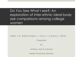 Do You See What I see?: An
exploration of inter-ethnic ideal body
size comparisons among college
women

Webb, J. B., Warren-Findlow, J., Chou, Y., & Adams, L. (2013)
Presented
By

Andrea, Azar & Vanessa
Health Promotion Seminar

 