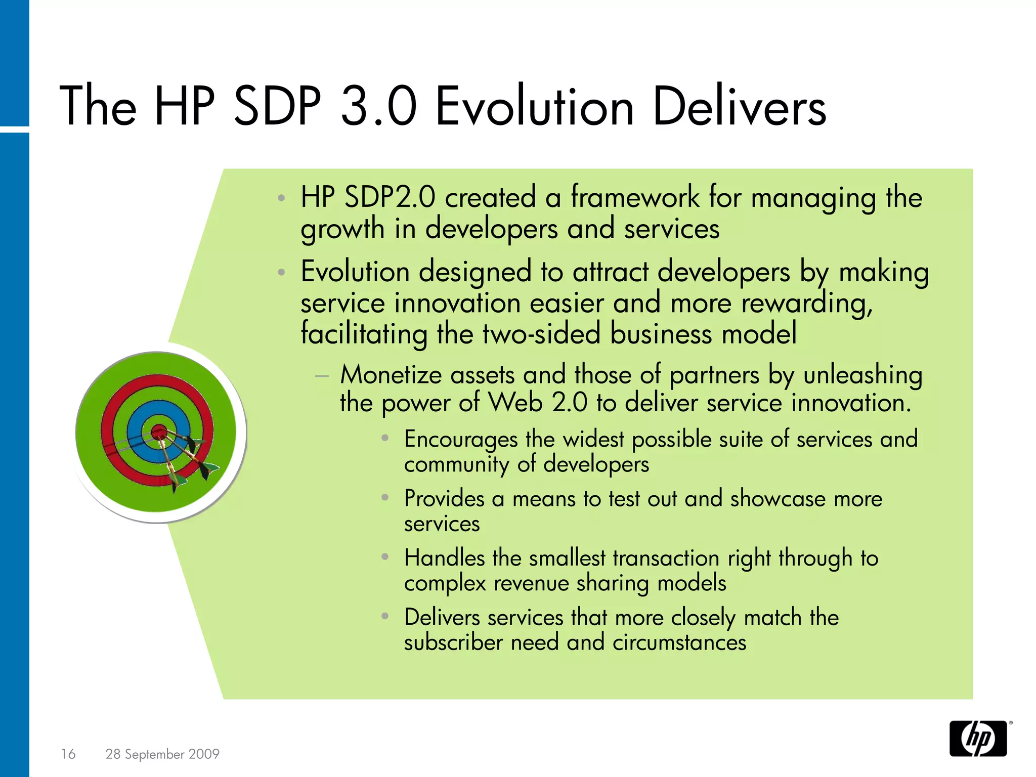 The HP SDP 3.0 Evolution Delivers
                         •   HP SDP2.0 created a framework for managing the
                             growth in developers and services
                         •   Evolution designed to attract developers by making
                             service innovation easier and more rewarding,
                             facilitating the two-sided business model
                              − Monetize assets and those of partners by unleashing
                                the power of Web 2.0 to deliver service innovation.
                                   • Encourages the widest possible suite of services and
                                     community of developers
                                   • Provides a means to test out and showcase more
                                     services
                                   • Handles the smallest transaction right through to
                                     complex revenue sharing models
                                   • Delivers services that more closely match the
                                     subscriber need and circumstances



16   28 September 2009
 