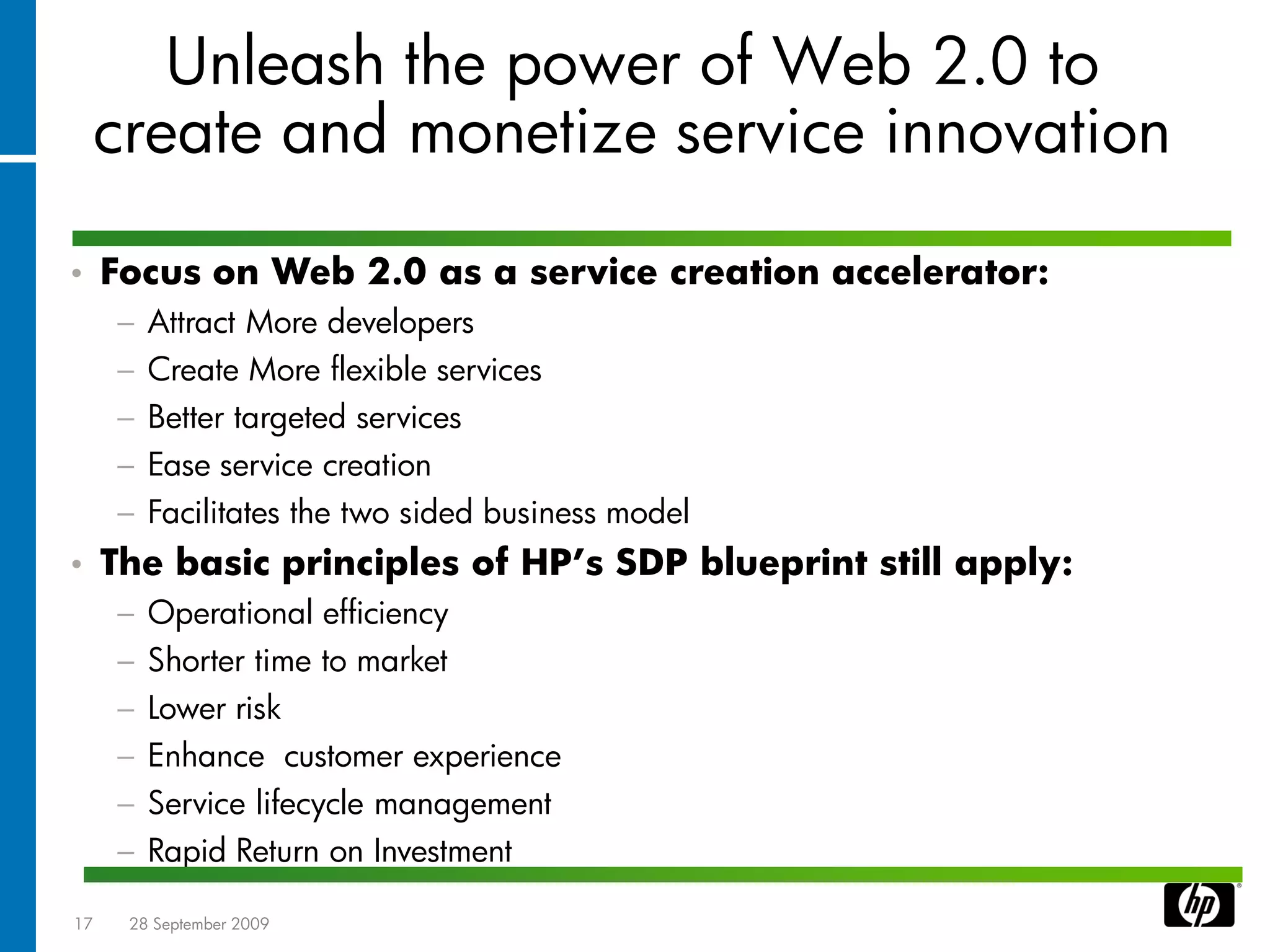 Unleash the power of Web 2.0 to
     create and monetize service innovation

•    Focus on Web 2.0 as a service creation accelerator:
     −   Attract More developers
     −   Create More flexible services
     −   Better targeted services
     −   Ease service creation
     −   Facilitates the two sided business model
•    The basic principles of HP’s SDP blueprint still apply:
     −   Operational efficiency
     −   Shorter time to market
     −   Lower risk
     −   Enhance customer experience
     −   Service lifecycle management
     −   Rapid Return on Investment

17    28 September 2009
 