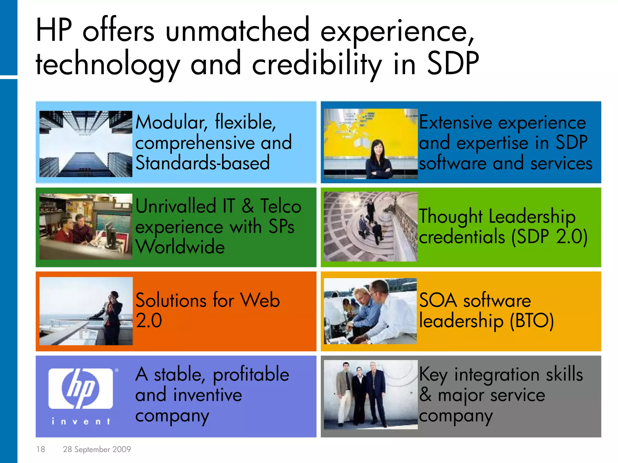 HP offers unmatched experience,
technology and credibility in SDP
                         Modular, flexible,      Extensive experience
                         comprehensive and       and expertise in SDP
                         Standards-based         software and services

                         Unrivalled IT & Telco
                                                 Thought Leadership
                         experience with SPs
                                                 credentials (SDP 2.0)
                         Worldwide

                         Solutions for Web       SOA software
                         2.0                     leadership (BTO)

                         A stable, profitable    Key integration skills
                         and inventive           & major service
                         company                 company
18   28 September 2009
 