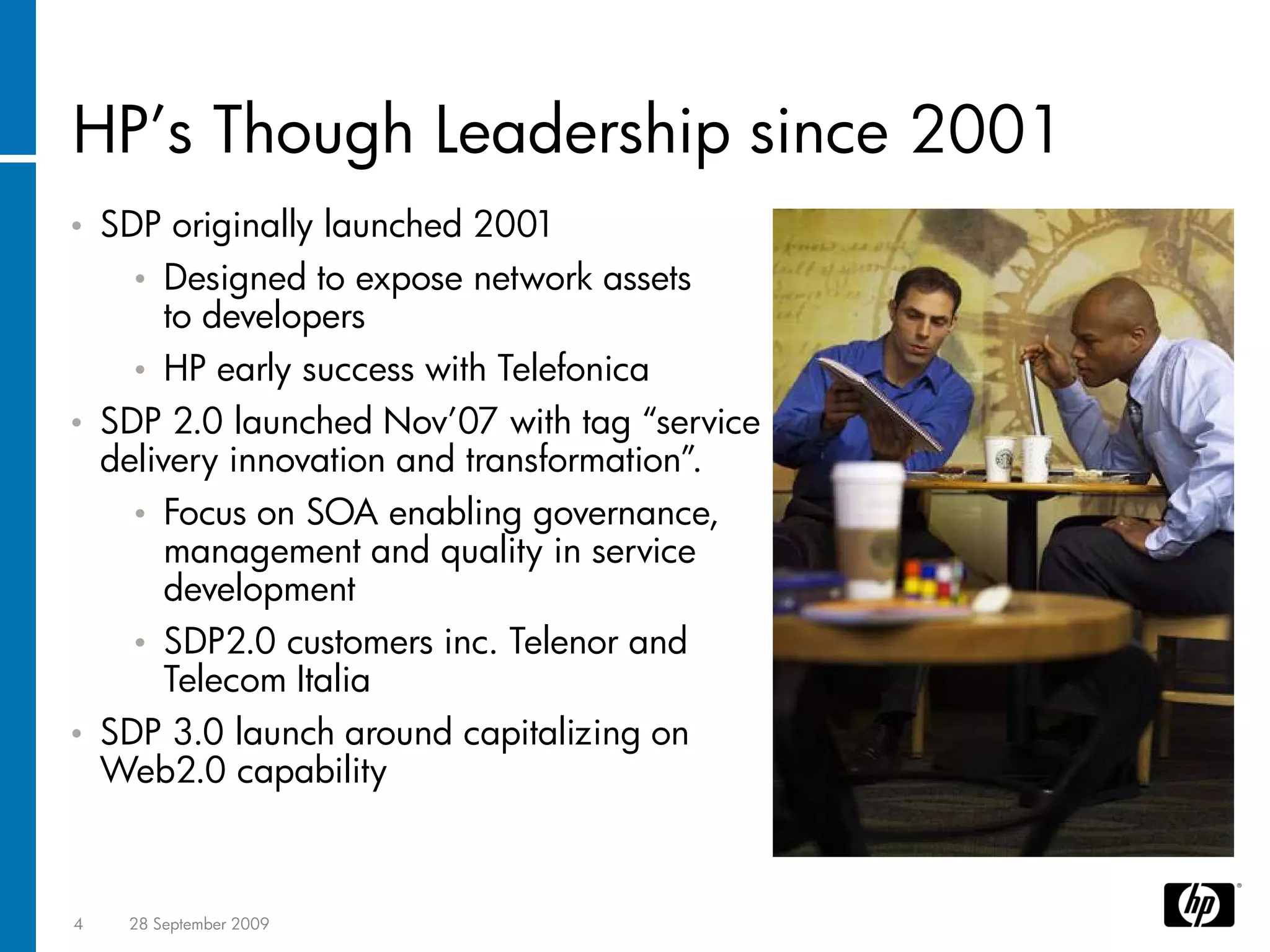 HP’s Though Leadership since 2001
•   SDP originally launched 2001
      • Designed to expose network assets
         to developers
      • HP early success with Telefonica
•   SDP 2.0 launched Nov’07 with tag “service
    delivery innovation and transformation”.
      • Focus on SOA enabling governance,
         management and quality in service
         development
      • SDP2.0 customers inc. Telenor and
         Telecom Italia
•   SDP 3.0 launch around capitalizing on
    Web2.0 capability



4    28 September 2009
 