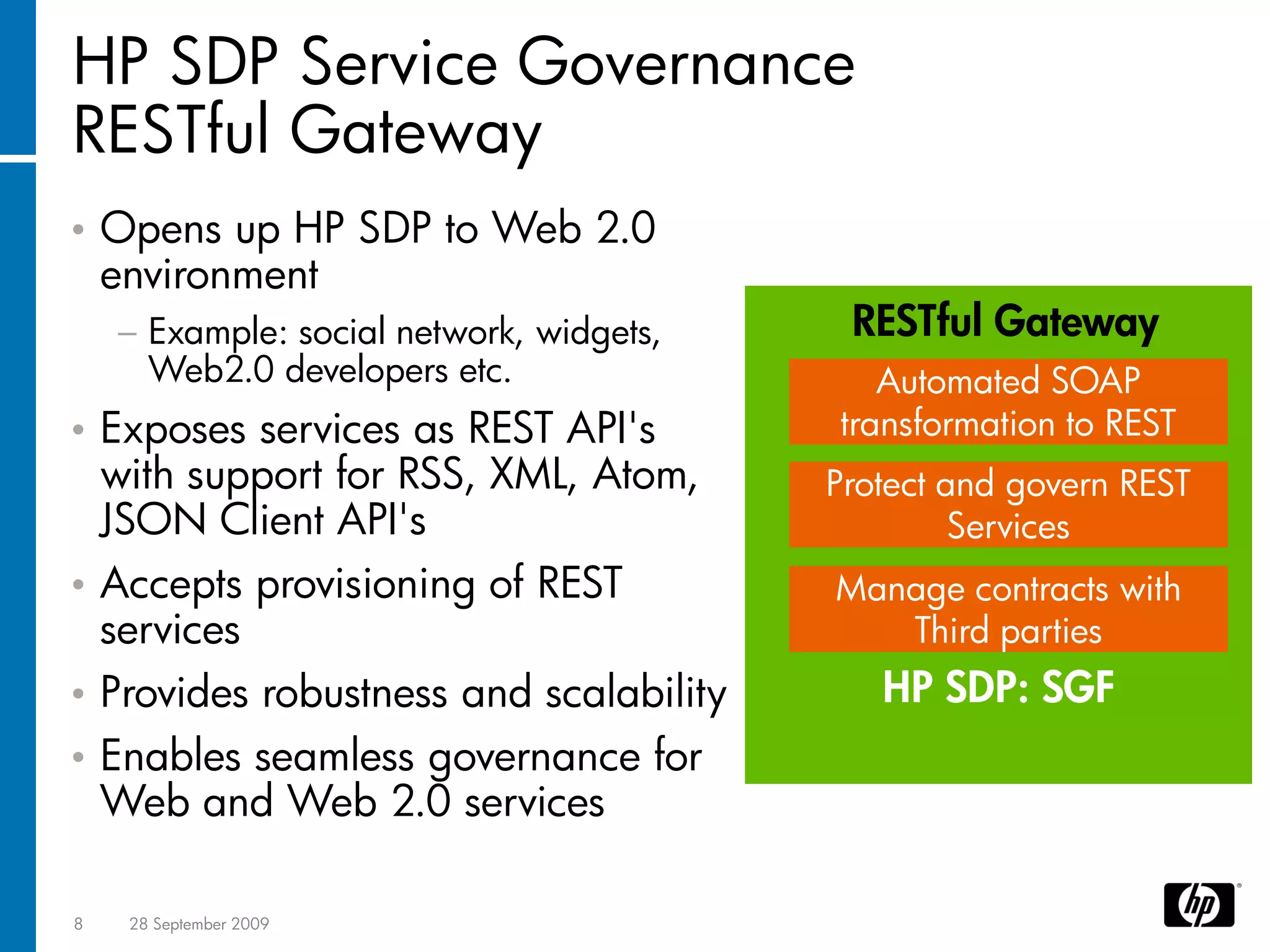 HP SDP Service Governance
RESTful Gateway
•   Opens up HP SDP to Web 2.0
    environment
    − Example: social network, widgets,    RESTful Gateway
      Web2.0 developers etc.                 Automated SOAP
• Exposes services as REST API's          transformation to REST
  with support for RSS, XML, Atom,        Protect and govern REST
  JSON Client API's                                Services
• Accepts provisioning of REST            Manage contracts with
  services                                   Third parties
• Provides robustness and scalability        HP SDP: SGF
•   Enables seamless governance for
    Web and Web 2.0 services

8    28 September 2009
 