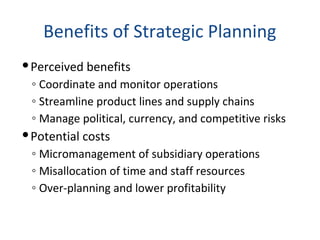 Benefits of Strategic Planning
Perceived benefits
◦ Coordinate and monitor operations
◦ Streamline product lines and supply chains
◦ Manage political, currency, and competitive risks
Potential costs
◦ Micromanagement of subsidiary operations
◦ Misallocation of time and staff resources
◦ Over-planning and lower profitability
 
