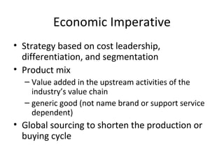 Economic Imperative
• Strategy based on cost leadership,
differentiation, and segmentation
• Product mix
– Value added in the upstream activities of the
industry’s value chain
– generic good (not name brand or support service
dependent)
• Global sourcing to shorten the production or
buying cycle
 