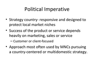 Political Imperative
• Strategy country- responsive and designed to
protect local market niches
• Success of the product or service depends
heavily on marketing, sales or service
– Customer or client-focused
• Approach most often used by MNCs pursuing
a country-centered or multidomestic strategy.
 