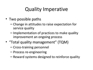 Quality Imperative
• Two possible paths
– Change in attitudes to raise expectation for
service quality
– Implementation of practices to make quality
improvement an ongoing process
• “Total quality management” (TQM)
– Cross-training personnel
– Process re-engineering
– Reward systems designed to reinforce quality
 