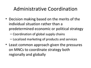 Administrative Coordination
• Decision making based on the merits of the
individual situation rather than a
predetermined economic or political strategy
– Coordination of global supply chains
– Localized marketing of products and services
• Least common approach given the pressures
on MNCs to coordinate strategy both
regionally and globally
 