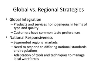Global vs. Regional Strategies
• Global Integration
– Products and services homogeneous in terms of
type and quality
– Customers have common taste preferences
• National Responsiveness
– Segmented regional markets
– Need to respond to differing national standards
and regulations
– Adaptation of tools and techniques to manage
local workforces
 