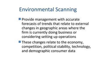 Environmental Scanning
 Provide management with accurate
forecasts of trends that relate to external
changes in geographic areas where the
firm is currently doing business or
considering setting up operations
 These changes relate to the economy,
competition, political stability, technology,
and demographic consumer data
 