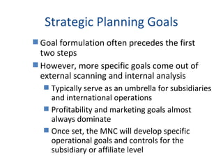 Strategic Planning Goals
 Goal formulation often precedes the first
two steps
 However, more specific goals come out of
external scanning and internal analysis
 Typically serve as an umbrella for subsidiaries
and international operations
 Profitability and marketing goals almost
always dominate
 Once set, the MNC will develop specific
operational goals and controls for the
subsidiary or affiliate level
 