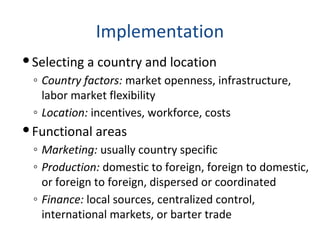 Implementation
Selecting a country and location
◦ Country factors: market openness, infrastructure,
labor market flexibility
◦ Location: incentives, workforce, costs
Functional areas
◦ Marketing: usually country specific
◦ Production: domestic to foreign, foreign to domestic,
or foreign to foreign, dispersed or coordinated
◦ Finance: local sources, centralized control,
international markets, or barter trade
 