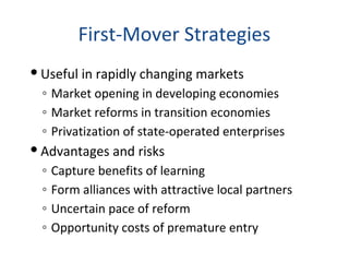 First-Mover Strategies
 Useful in rapidly changing markets
◦ Market opening in developing economies
◦ Market reforms in transition economies
◦ Privatization of state-operated enterprises
 Advantages and risks
◦ Capture benefits of learning
◦ Form alliances with attractive local partners
◦ Uncertain pace of reform
◦ Opportunity costs of premature entry
 
