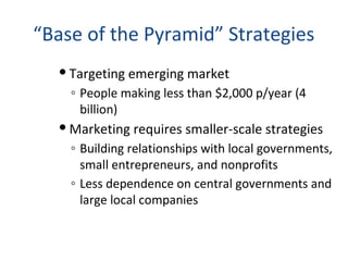 “Base of the Pyramid” Strategies
 Targeting emerging market
◦ People making less than $2,000 p/year (4
billion)
 Marketing requires smaller-scale strategies
◦ Building relationships with local governments,
small entrepreneurs, and nonprofits
◦ Less dependence on central governments and
large local companies
 