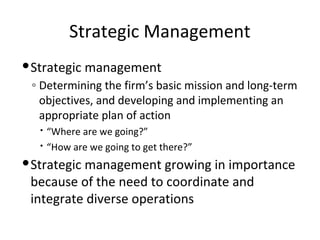 Strategic Management
Strategic management
◦ Determining the firm’s basic mission and long-term
objectives, and developing and implementing an
appropriate plan of action
 “Where are we going?”
 “How are we going to get there?”
Strategic management growing in importance
because of the need to coordinate and
integrate diverse operations
 