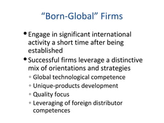 “Born-Global” Firms
Engage in significant international
activity a short time after being
established
Successful firms leverage a distinctive
mix of orientations and strategies
◦ Global technological competence
◦ Unique-products development
◦ Quality focus
◦ Leveraging of foreign distributor
competences
 