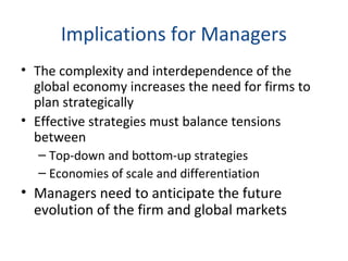 Implications for Managers
• The complexity and interdependence of the
global economy increases the need for firms to
plan strategically
• Effective strategies must balance tensions
between
– Top-down and bottom-up strategies
– Economies of scale and differentiation
• Managers need to anticipate the future
evolution of the firm and global markets
 