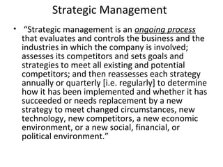 Strategic Management
• “Strategic management is an ongoing process
that evaluates and controls the business and the
industries in which the company is involved;
assesses its competitors and sets goals and
strategies to meet all existing and potential
competitors; and then reassesses each strategy
annually or quarterly [i.e. regularly] to determine
how it has been implemented and whether it has
succeeded or needs replacement by a new
strategy to meet changed circumstances, new
technology, new competitors, a new economic
environment, or a new social, financial, or
political environment.”
 