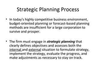 Strategic Planning Process
• In today's highly competitive business environment,
budget-oriented planning or forecast-based planning
methods are insufficient for a large corporation to
survive and prosper.
• The firm must engage in strategic planning that
clearly defines objectives and assesses both the
internal and external situation to formulate strategy,
implement the strategy, evaluate the progress, and
make adjustments as necessary to stay on track.
 