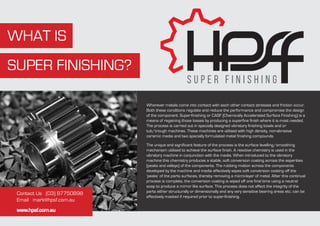 WHAT IS
SUPER FINISHING?
Wherever metals come into contact with each other contact stresses and friction occur.
Both these conditions regulate and reduce the performance and compromise the design
of the component. Super-finishing or CASF (Chemically Accelerated Surface Finishing) is a
means of regaining those losses by producing a superfine finish where it is most needed.
The process is carried out in specially designed vibratory finishing bowls and or
tub/trough machines. These machines are utilised with high density, non-abrasive
ceramic media and two specially formulated metal finishing compounds.
The unique and significant feature of the process is the surface levelling/smoothing
mechanism utilised to achieve the surface finish. A reactive chemistry is used in the
vibratory machine in conjunction with the media. When introduced to the vibratory
machine this chemistry produces a stable, soft conversion coating across the asperities
(peaks and valleys) of the components. The rubbing motion across the components
developed by the machine and media effectively wipes soft conversion coating off the
‘peaks’ of the parts surfaces, thereby removing a micro-layer of metal. After this continual
process is complete, the conversion coating is wiped off one final time using a neutral
soap to produce a mirror like surface. This process does not affect the integrity of the
parts either structurally or dimensionally and any very sensitive bearing areas etc. can be
effectively masked if required prior to super-finishing.
Contact Us (03) 97750898
Email mark@hpsf.com.au
www.hpsf.com.au
 