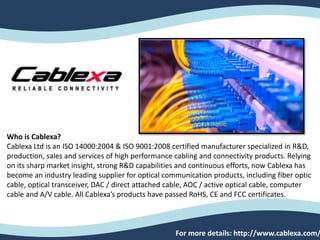 Who is Cablexa?
Cablexa Ltd is an ISO 14000:2004 & ISO 9001:2008 certified manufacturer specialized in R&D,
production, sales and services of high performance cabling and connectivity products. Relying
on its sharp market insight, strong R&D capabilities and continuous efforts, now Cablexa has
become an industry leading supplier for optical communication products, including fiber optic
cable, optical transceiver, DAC / direct attached cable, AOC / active optical cable, computer
cable and A/V cable. All Cablexa’s products have passed RoHS, CE and FCC certificates.
For more details: http://www.cablexa.com/
 