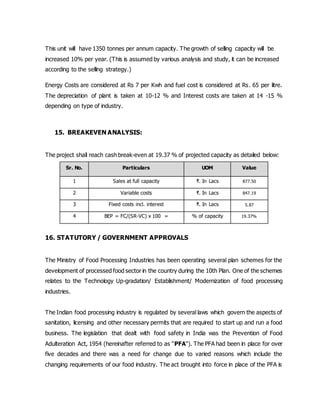 This unit will have 1350 tonnes per annum capacity. The growth of selling capacity will be
increased 10% per year. (This is assumed by various analysis and study, it can be increased
according to the selling strategy.)
Energy Costs are considered at Rs 7 per Kwh and fuel cost is considered at Rs. 65 per litre.
The depreciation of plant is taken at 10-12 % and Interest costs are taken at 14 -15 %
depending on type of industry.
15. BREAKEVEN ANALYSIS:
The project shall reach cash break-even at 19.37 % of projected capacity as detailed below:
Sr. No. Particulars UOM Value
1 Sales at full capacity ₹. In Lacs 877.50
2 Variable costs ₹. In Lacs 847.19
3 Fixed costs incl. interest ₹. In Lacs 5.87
4 BEP = FC/(SR-VC) x 100 = % of capacity 19.37%
16. STATUTORY / GOVERNMENT APPROVALS
The Ministry of Food Processing Industries has been operating several plan schemes for the
development of processed food sector in the country during the 10th Plan. One of the schemes
relates to the Technology Up-gradation/ Establishment/ Modernization of food processing
industries.
The Indian food processing industry is regulated by several laws which govern the aspects of
sanitation, licensing and other necessary permits that are required to start up and run a food
business. The legislation that dealt with food safety in India was the Prevention of Food
Adulteration Act, 1954 (hereinafter referred to as "PFA"). The PFA had been in place for over
five decades and there was a need for change due to varied reasons which include the
changing requirements of our food industry. The act brought into force in place of the PFA is
 