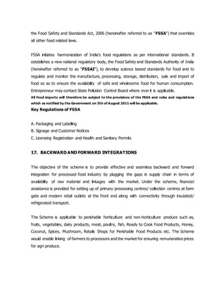 the Food Safety and Standards Act, 2006 (hereinafter referred to as "FSSA") that overrides
all other food related laws.
FSSA initiates harmonization of India's food regulations as per international standards. It
establishes a new national regulatory body, the Food Safety and Standards Authority of India
(hereinafter referred to as "FSSAI"), to develop science based standards for food and to
regulate and monitor the manufacture, processing, storage, distribution, sale and import of
food so as to ensure the availability of safe and wholesome food for human consumption.
Entrepreneur may contact State Pollution Control Board where ever it is applicable.
All food imports will therefore be subject to the provisions of the FSSA and rules and regulations
which as notified by the Government on 5th of August 2011 will be applicable.
Key Regulations of FSSA
A. Packaging and Labelling
B. Signage and Customer Notices
C. Licensing Registration and Health and Sanitary Permits
17. BACKWARD AND FORWARD INTEGRATIONS
The objective of the scheme is to provide effective and seamless backward and forward
integration for processed food industry by plugging the gaps in supply chain in terms of
availability of raw material and linkages with the market. Under the scheme, financial
assistance is provided for setting up of primary processing centres/ collection centres at farm
gate and modern retail outlets at the front end along with connectivity through insulated/
refrigerated transport.
The Scheme is applicable to perishable horticulture and non-horticulture produce such as,
fruits, vegetables, dairy products, meat, poultry, fish, Ready to Cook Food Products, Honey,
Coconut, Spices, Mushroom, Retails Shops for Perishable Food Products etc. The Scheme
would enable linking of farmers to processors and the market for ensuring remunerative prices
for agri produce.
 