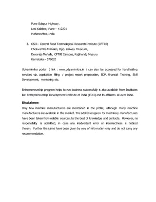 Pune Solapur Highway,
Loni Kalbhor, Pune – 412201
Maharashtra, India
3. CSIR - Central Food Technological Research Institute (CFTRI)
Cheluvamba Mansion, Opp. Railway Museum,
Devaraja Mohalla, CFTRI Campus, Kajjihundi, Mysuru
Karnataka – 570020
Udyamimitra portal ( link : www.udyamimitra.in ) can also be accessed for handholding
services viz. application filling / project report preparation, EDP, financial Training, Skill
Development, mentoring etc.
Entrepreneurship program helps to run business successfully is also available from Institutes
like Entrepreneurship Development Institute of India (EDII) and its affiliates all over India.
Disclaimer:
Only few machine manufacturers are mentioned in the profile, although many machine
manufacturers are available in the market. The addresses given for machinery manufacturers
have been taken from reliable sources, to the best of knowledge and contacts. However, no
responsibility is admitted, in case any inadvertent error or incorrectness is noticed
therein. Further the same have been given by way of information only and do not carry any
recommendation.
 