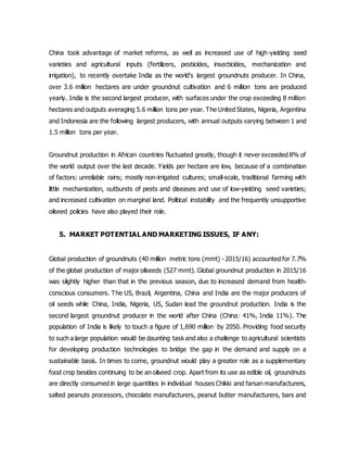 China took advantage of market reforms, as well as increased use of high-yielding seed
varieties and agricultural inputs (fertilizers, pesticides, insecticides, mechanization and
irrigation), to recently overtake India as the world's largest groundnuts producer. In China,
over 3.6 million hectares are under groundnut cultivation and 6 million tons are produced
yearly. India is the second largest producer, with surfaces under the crop exceeding 8 million
hectares and outputs averaging 5.6 million tons per year. The United States, Nigeria, Argentina
and Indonesia are the following largest producers, with annual outputs varying between 1 and
1.5 million tons per year.
Groundnut production in African countries fluctuated greatly, though it never exceeded 8% of
the world output over the last decade. Yields per hectare are low, because of a combination
of factors: unreliable rains; mostly non-irrigated cultures; small-scale, traditional farming with
little mechanization, outbursts of pests and diseases and use of low-yielding seed varieties;
and increased cultivation on marginal land. Political instability and the frequently unsupportive
oilseed policies have also played their role.
5. MARKET POTENTIAL AND MARKETING ISSUES, IF ANY:
Global production of groundnuts (40 million metric tons (mmt) - 2015/16) accounted for 7.7%
of the global production of major oilseeds (527 mmt). Global groundnut production in 2015/16
was slightly higher than that in the previous season, due to increased demand from health-
conscious consumers. The US, Brazil, Argentina, China and India are the major producers of
oil seeds while China, India, Nigeria, US, Sudan lead the groundnut production. India is the
second largest groundnut producer in the world after China (China: 41%, India 11%). The
population of India is likely to touch a figure of 1,690 million by 2050. Providing food security
to such a large population would be daunting task and also a challenge to agricultural scientists
for developing production technologies to bridge the gap in the demand and supply on a
sustainable basis. In times to come, groundnut would play a greater role as a supplementary
food crop besides continuing to be an oilseed crop. Apart from its use as edible oil, groundnuts
are directly consumed in large quantities in individual houses Chikki and farsan manufacturers,
salted peanuts processors, chocolate manufacturers, peanut butter manufacturers, bars and
 
