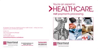 You’re an expert in

                                                                                                               HEALTHCARE,
                                                                                                               not payments processing.




At Heartland, we have your healthcare practice’s health at heart — taking care of your
payments so you can tend to your patients.

Contact me:
Todd Turner, Relationship Manager
T: 312.217.7800
Todd.Turner@e-hps.com
HeartlandPaymentSystems.com/toddturner




                                         HeartlandPaymentSystems.com
                                              866.941.1HPS (1477)
                                         Protect your business. E3secure.com
© 2010 Heartland Payment Systems, Inc.                                         SJ_BR_HEALTH_GEN_2_09 - 03.10
 