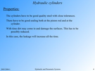 Hydraulic cylinders Properties: The cylinders have to be good quality steel with close tolerances. The re  have to be good sealing both at the piston rod and at the cylinder. With time dirt may come in and damage the surfaces . T his has to be possibly reduced. In this case,  the leakage will increase all the time. 