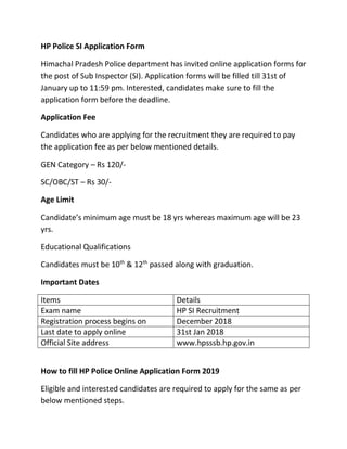 HP Police SI Application Form
Himachal Pradesh Police department has invited online application forms for
the post of Sub Inspector (SI). Application forms will be filled till 31st of
January up to 11:59 pm. Interested, candidates make sure to fill the
application form before the deadline.
Application Fee
Candidates who are applying for the recruitment they are required to pay
the application fee as per below mentioned details.
GEN Category – Rs 120/-
SC/OBC/ST – Rs 30/-
Age Limit
Candidate’s minimum age must be 18 yrs whereas maximum age will be 23
yrs.
Educational Qualifications
Candidates must be 10th
& 12th
passed along with graduation.
Important Dates
Items Details
Exam name HP SI Recruitment
Registration process begins on December 2018
Last date to apply online 31st Jan 2018
Official Site address www.hpsssb.hp.gov.in
How to fill HP Police Online Application Form 2019
Eligible and interested candidates are required to apply for the same as per
below mentioned steps.
 