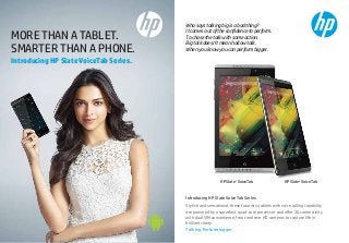 Speciﬁcations

Accessories that make it better
HP Slate6 VoiceTab

HP Slate7 VoiceTab

Processor

Marvell PXA1088 1.2GHz Quad-core

Marvell PXA1088 1.2GHz Quad-core

Operating System

Android 4.2.2 Jelly Bean

Android™ 4.2.2 Jelly Bean

Internal Storage

16GB

16GB

Cloud Storage1

25GB

Amplify your HP Slate VoiceTab experience with some exciting
accessories specially created to add more fun, power and style.

MORE THAN A TABLET.
SMARTER THAN A PHONE.

Who says talking big is a bad thing?
It comes out of the conﬁdence to perform.
To chase the talk with some action.
Big talk doesn’t mean hollow talk.
When you know you can perform bigger.

25GB

™

SD Slot

Expandable up to 32GB

Expandable up to 32GB

RAM

1GB DDR2 1333 MHz

1GB DDR2 1333 MHz

SIM

Dual SIM

Dual SIM

stereo sound

stereo sound

15.2 cm (6”) HD IPS Display

Introducing HP Slate VoiceTab Series.

17.8 cm (7”) HD IPS Display

Sound
Screen Size
Screen Resolution

HD 1280x720 pixels
Wi-Fi, 3G, EDGE/GPRS
3.2mm Audio Jack, microUSB 2.0,
microSD Card

3.2mm Audio Jack, microUSB 2.0, 
microSD Card

Camera

5MP Auto Focus Rear with LED Flash 
and 2MP Front Camera

5MP Auto Focus Rear and 2MP Front
Camera

Colour

Black

White

Weight

160g
Multipoint Capacitive Touch

Multipoint Capacitive Touch

Bluetooth

Bluetooth® 3.0 + EDR
(Enhanced Data Rate)

Bluetooth® 3.0 + EDR
(Enhanced Data Rate)

Battery

3000 mAh Li-Polymer

4100 mAh Li-Polymer

Exclusive Apps

HP Connected Music, HP e-Print,
HP Connected Photo, HP File Manager

Carry Case

325g

Touch

Screen Protector

Wi-Fi, 3G, EDGE/GPRS

Ports/Slots

Power Pack

HD 1280x800 pixels

Connectivity

Earphones*

HP Connected Music, HP e-Print,
HP Connected Photo, HP File Manager

2

Exclusive oﬀers on HP Slate VoiceTab Series
Shop, travel, read or listen to music. Get more from your HP Slate VoiceTab with
some amazing oﬀers on pre-installed apps like Baggit.com, MakeMyTrip.com,
India Today Group and HP Connected Music.

15% oﬀ on all
In-App purchases

Travel vouchers
worth ₹5,100

3 months free subscription
of India Today Group digital
magazines worth ₹2,911

Free unlimited download
of songs for 3 months with
HP Connected Music*

HP Slate7 VoiceTab

HP Slate6 VoiceTab

Dealer Stamp

Introducing HP Slate VoiceTab Series

1. Free for lifetime from box.com. Look for HP Box app on the device.
2. High-deﬁnition content is required to view high-deﬁnition images.

*Terms and conditions apply. HP Connected Music and Earphone are limited period oﬀers. Please activate the HP Connected Music app
and register to avail the HP Connected Music oﬀer. Earphone is free with the device, please check with your retailer. HP reserves the
right to withdraw the oﬀer at any point of time. Other accessories shown here are not part of standard accessories. Images in this
brochure are approximate guides only. © 2014 Hewlett-Packard Development Company, L.P.

Stylish and sensational, these futuristic tablets with voice calling capability
are powered by a superfast quad-core processor and oﬀer 3G connectivity
with dual SIM convenience, front and rear HD cameras to capture life in
brilliant clarity.
Talk big. Perform bigger.

 