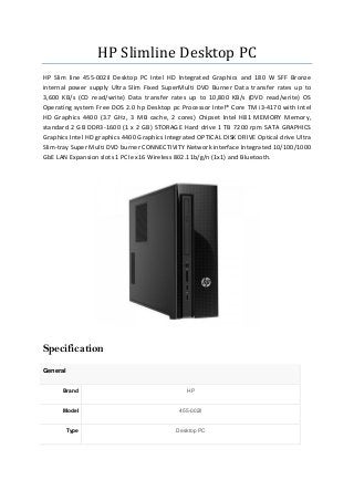 HP Slimline Desktop PC
HP Slim line 455-002il Desktop PC Intel HD Integrated Graphics and 180 W SFF Bronze
internal power supply Ultra Slim Fixed SuperMulti DVD Burner Data transfer rates up to
3,600 KB/s (CD read/write) Data transfer rates up to 10,800 KB/s (DVD read/write) OS
Operating system Free DOS 2.0 hp Desktop pc Processor Intel® Core TM i3-4170 with Intel
HD Graphics 4400 (3.7 GHz, 3 MB cache, 2 cores) Chipset Intel H81 MEMORY Memory,
standard 2 GB DDR3-1600 (1 x 2 GB) STORAGE Hard drive 1 TB 7200 rpm SATA GRAPHICS
Graphics Intel HD graphics 4400 Graphics Integrated OPTICAL DISK DRIVE Optical drive Ultra
Slim-tray Super Multi DVD burner CONNECTIVITY Network interface Integrated 10/100/1000
GbE LAN Expansion slots 1 PCIe x16 Wireless 802.11b/g/n (1x1) and Bluetooth.
Specification
General
Brand HP
Model 455-002il
Type Desktop PC
 