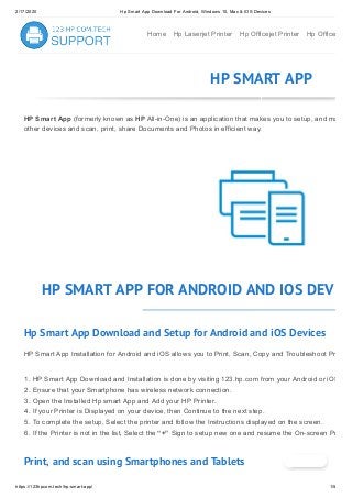 2/17/2020 Hp Smart App Download For Android, Windows 10, Mac & IOS Devices
https://123hpcom.tech/hp-smart-app/ 1/5
Home Hp Laserjet Printer Hp Officejet Printer Hp Office
HP SMART APP
HP Smart App (formerly known as HP All-in-One) is an application that makes you to setup, and ma
other devices and scan, print, share Documents and Photos in efficient way.
HP SMART APP FOR ANDROID AND IOS DEVI
Hp Smart App Download and Setup for Android and iOS Devices
HP Smart App Installation for Android and iOS allows you to Print, Scan, Copy and Troubleshoot Pr
1. HP Smart App Download and Installation is done by visiting 123.hp.com from your Android or iOS
2. Ensure that your Smartphone has wireless network connection.
3. Open the Installed Hp smart App and Add your HP Printer.
4. If your Printer is Displayed on your device, then Continue to the next step.
5. To complete the setup, Select the printer and follow the Instructions displayed on the screen.
6. If the Printer is not in the list, Select the “+” Sign to setup new one and resume the On-screen Pr
Print, and scan using Smartphones and Tablets
 