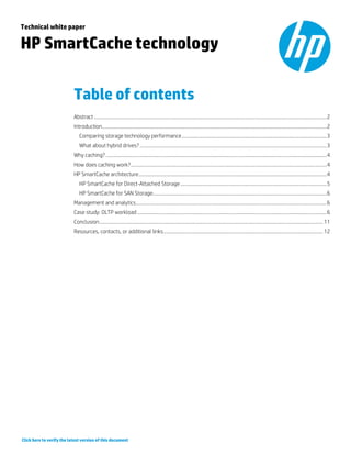 Technical white paper

HP SmartCache technology
Table of contents
Abstract ..................................................................................................................................................................................2
Introduction............................................................................................................................................................................2
Comparing storage technology performance ...............................................................................................................3
What about hybrid drives? ...............................................................................................................................................3
Why caching? .........................................................................................................................................................................4
How does caching work? ......................................................................................................................................................4
HP SmartCache architecture ................................................................................................................................................4
HP SmartCache for Direct-Attached Storage ................................................................................................................5
HP SmartCache for SAN Storage .....................................................................................................................................6
Management and analytics ..................................................................................................................................................6
Case study: OLTP workload .................................................................................................................................................6
Conclusion ........................................................................................................................................................................... 11
Resources, contacts, or additional links .......................................................................................................................... 12

Click here to verify the latest version of this document

 