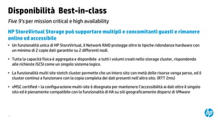 Disponibilità Best-in-class
Five 9’s per mission critical e high availability
HP StoreVirtual Storage può supportare multipli e concomitanti guasti e rimanere
online ed accessibile
• Un funzionalità unica di HP StoreVirtual, il Network RAID protegge oltre le tipiche ridondanze hardware con
un minimo di 2 copie dati garantite su 2 differenti nodi.
• Tutta la capacità fisica è aggregata e disponibile a tutti i volumi creati nello storage cluster, rispondendo
alle richieste iSCSI come un singolo sistema logico.
• La funzionalità multi site stetch cluster permette che un intero sito con metà delle risorse venga perso, ed il
cluster continui a funzionare con la copia completa dei dati presenti nell’altro sito. (RTT 2ms)

• vMSC certified – la configurazione multi-site è disegnata per mantenere l’accessibilità ai dati oltre il singolo
sito ed è pienamente compatibile con la funzionalità di HA su siti geograficamente dispersi di VMware

12

 