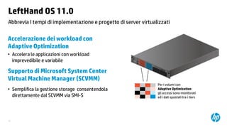LeftHand OS 11.0
Abbrevia I tempi di implementazione e progetto di server virtualizzati

Accelerazione dei workload con
Adaptive Optimization
• Accelera le applicazioni con workload
imprevedibile e variabile

Supporto di Microsoft System Center
Virtual Machine Manager (SCVMM)
• Semplifica la gestione storage consentendola
direttamente dal SCVMM via SMI-S

15

Per i volumi con
Adaptive Optimization
gli accessi sono monitorati
ed i dati spostati tra i tiers

 