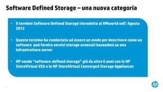 Software Defined Storage – una nuova categoria
• Il termine Software Defined Storage introdotto al VMworld nell’ Agosto
2012
• Questo termine ha cominciato ad essere un modo per descrivere come un
software può fornire servizi storage avanzati basandosi su una
infrastruttura server
• HP vende “software-defined storage” già da oltre 6 anni con le HP
StoreVirtual VSA e le HP StoreVirtual Converged Storage Appliances

2

 